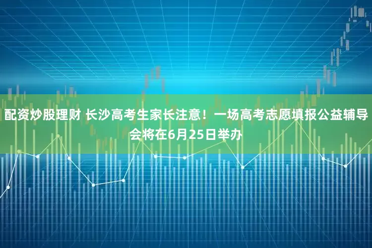 配资炒股理财 长沙高考生家长注意！一场高考志愿填报公益辅导会将在6月25日举办