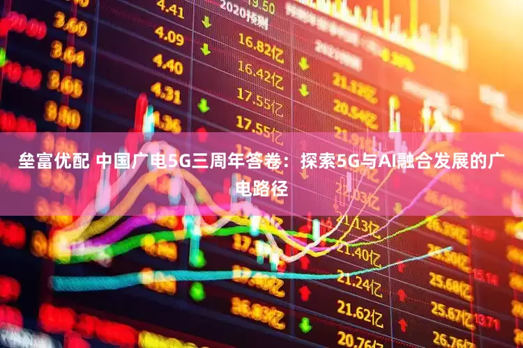 垒富优配 中国广电5G三周年答卷：探索5G与AI融合发展的广电路径