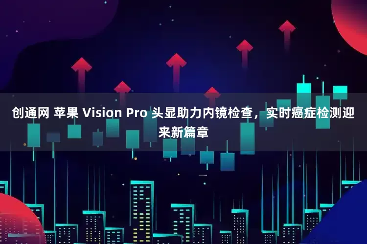创通网 苹果 Vision Pro 头显助力内镜检查，实时癌症检测迎来新篇章