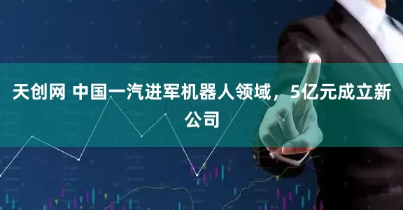 天创网 中国一汽进军机器人领域，5亿元成立新公司