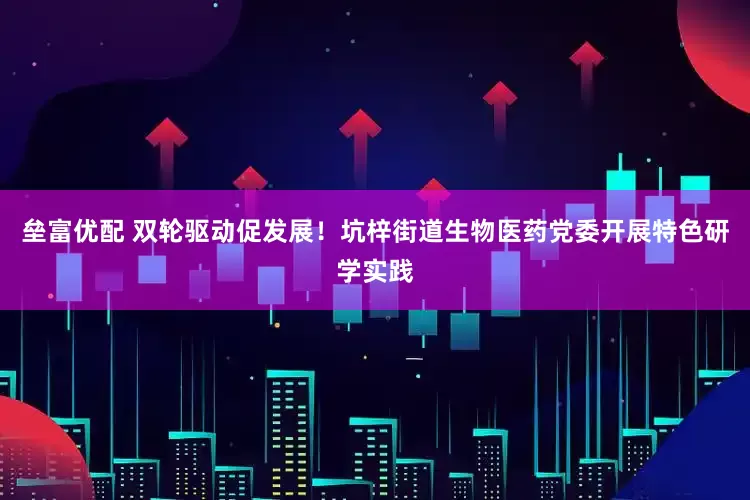 垒富优配 双轮驱动促发展！坑梓街道生物医药党委开展特色研学实践