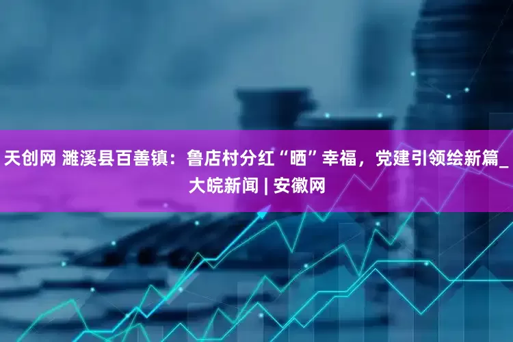 天创网 濉溪县百善镇：鲁店村分红“晒”幸福，党建引领绘新篇_大皖新闻 | 安徽网