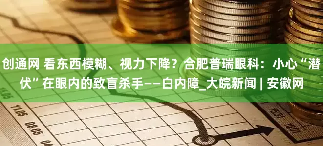 创通网 看东西模糊、视力下降？合肥普瑞眼科：小心“潜伏”在眼内的致盲杀手——白内障_大皖新闻 | 安徽网