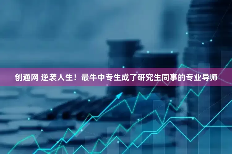 创通网 逆袭人生！最牛中专生成了研究生同事的专业导师
