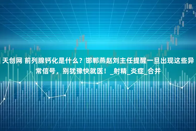 天创网 前列腺钙化是什么？邯郸燕赵刘主任提醒一旦出现这些异常信号，别犹豫快就医！_射精_炎症_合并