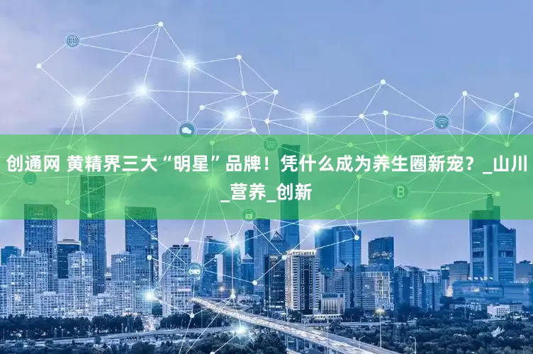 创通网 黄精界三大“明星”品牌！凭什么成为养生圈新宠？_山川_营养_创新