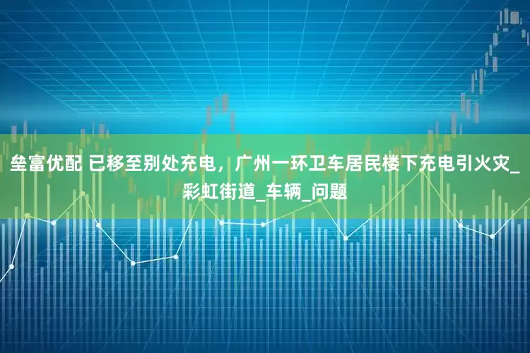 垒富优配 已移至别处充电，广州一环卫车居民楼下充电引火灾_彩虹街道_车辆_问题
