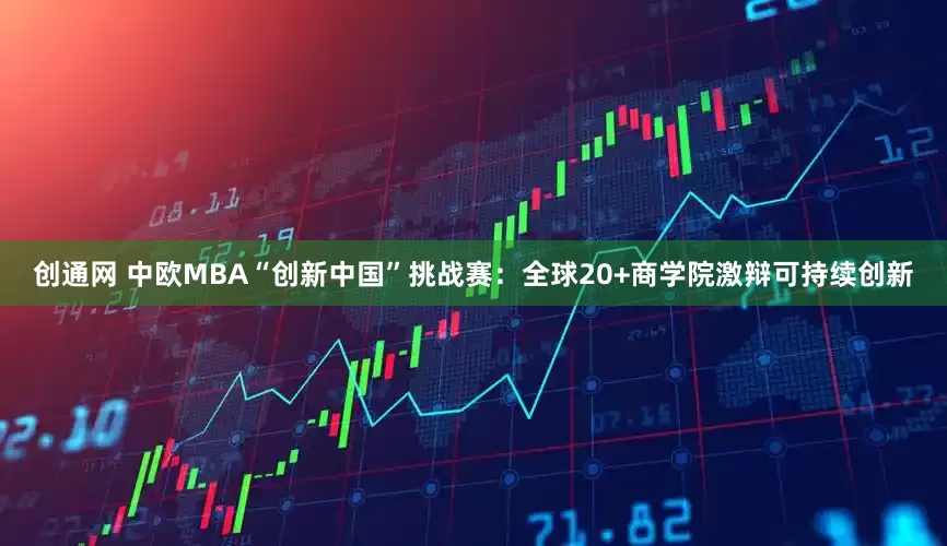 创通网 中欧MBA“创新中国”挑战赛：全球20+商学院激辩可持续创新