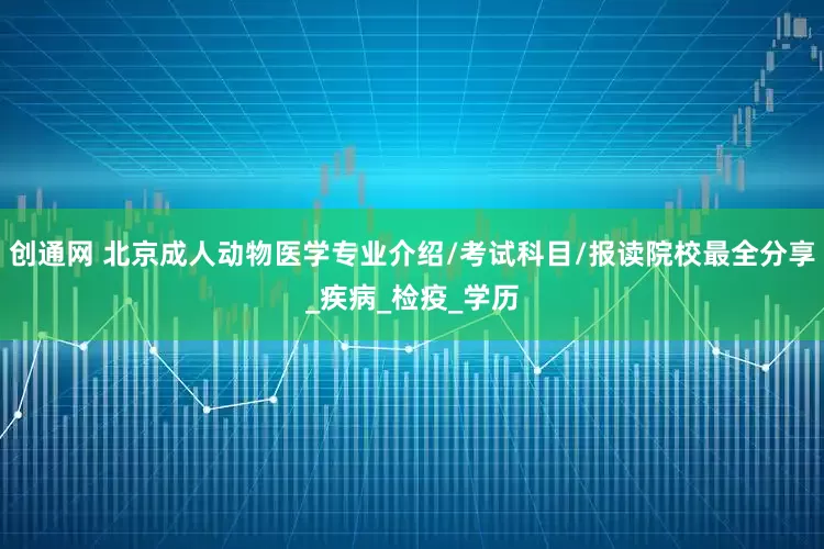 创通网 北京成人动物医学专业介绍/考试科目/报读院校最全分享_疾病_检疫_学历