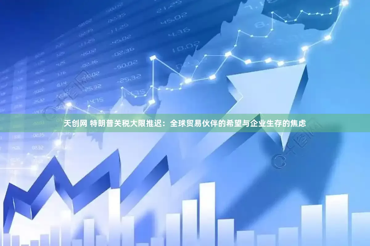 天创网 特朗普关税大限推迟：全球贸易伙伴的希望与企业生存的焦虑