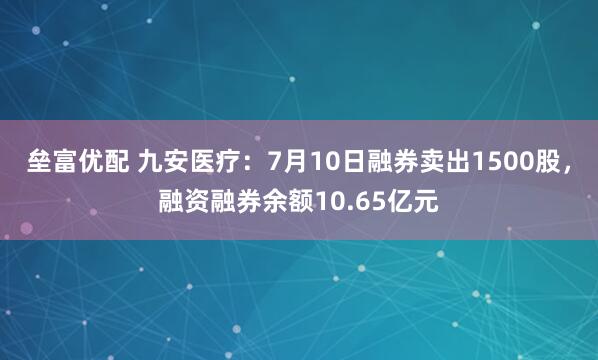 垒富优配 九安医疗：7月10日融券卖出1500股，融资融券余额10.65亿元