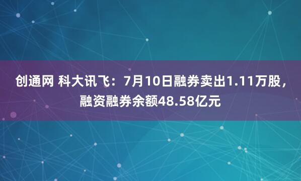 创通网 科大讯飞：7月10日融券卖出1.11万股，融资融券余额48.58亿元