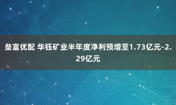 垒富优配 华钰矿业半年度净利预增至1.73亿元-2.29亿元