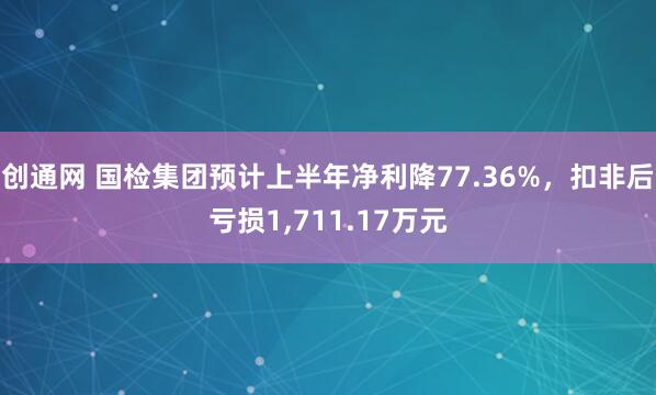 创通网 国检集团预计上半年净利降77.36%，扣非后亏损1,711.17万元