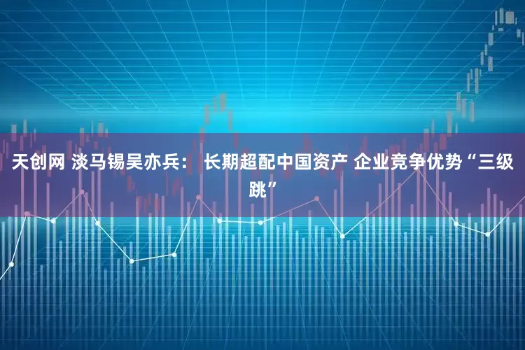 天创网 淡马锡吴亦兵： 长期超配中国资产 企业竞争优势“三级跳”