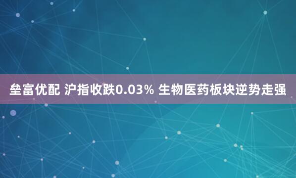 垒富优配 沪指收跌0.03% 生物医药板块逆势走强