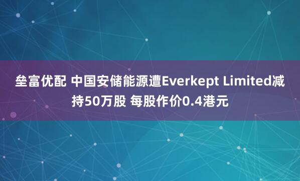 垒富优配 中国安储能源遭Everkept Limited减持50万股 每股作价0.4港元