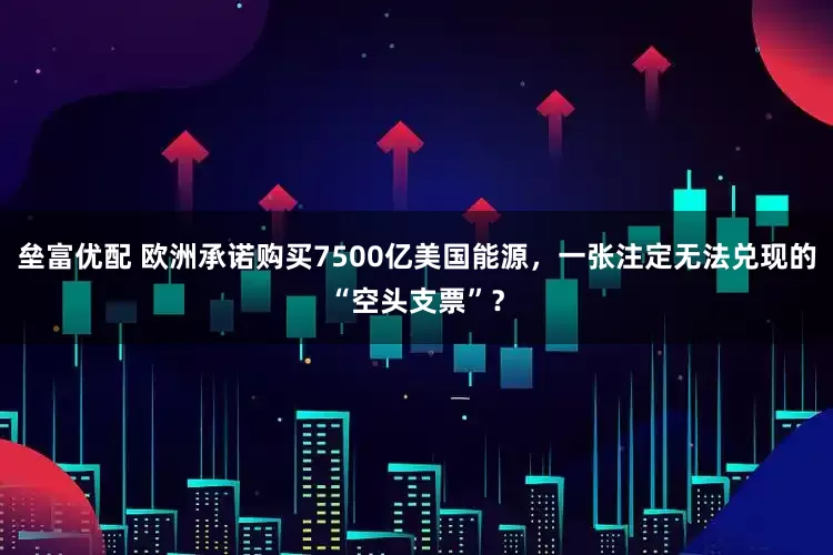 垒富优配 欧洲承诺购买7500亿美国能源，一张注定无法兑现的“空头支票”？