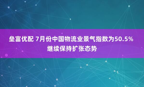垒富优配 7月份中国物流业景气指数为50.5% 继续保持扩张态势