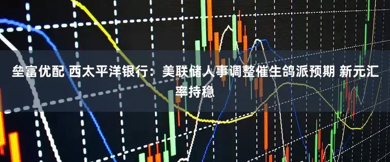 垒富优配 西太平洋银行：美联储人事调整催生鸽派预期 新元汇率持稳