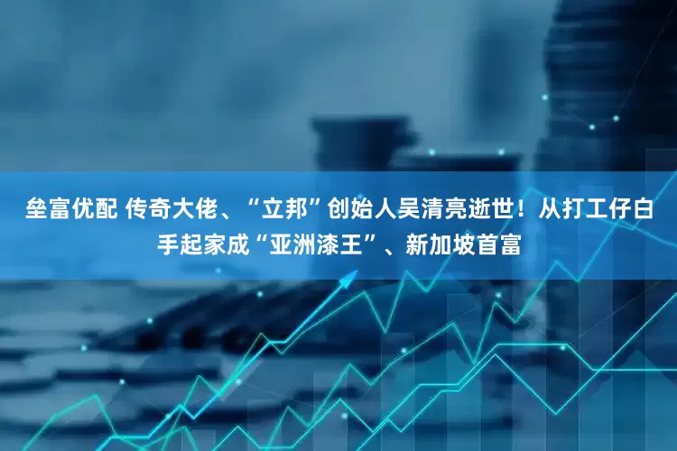 垒富优配 传奇大佬、“立邦”创始人吴清亮逝世！从打工仔白手起家成“亚洲漆王”、新加坡首富