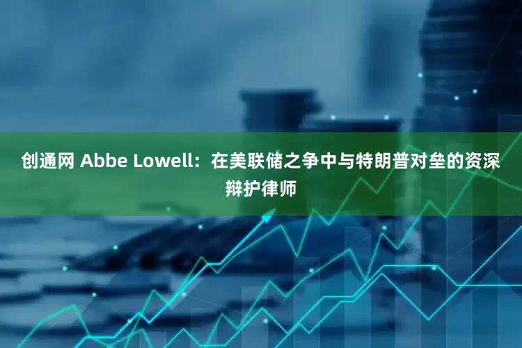 创通网 Abbe Lowell：在美联储之争中与特朗普对垒的资深辩护律师