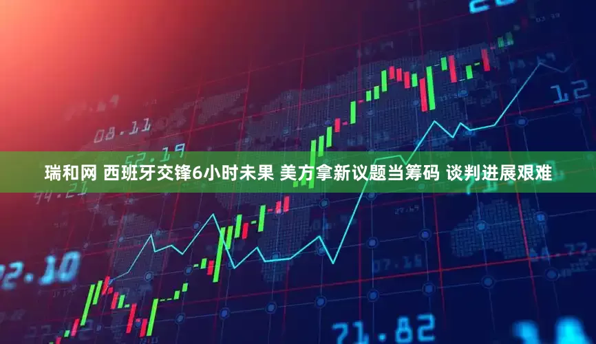 瑞和网 西班牙交锋6小时未果 美方拿新议题当筹码 谈判进展艰难