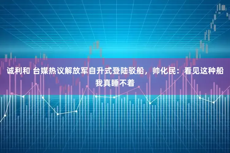 诚利和 台媒热议解放军自升式登陆驳船，帅化民：看见这种船我真睡不着
