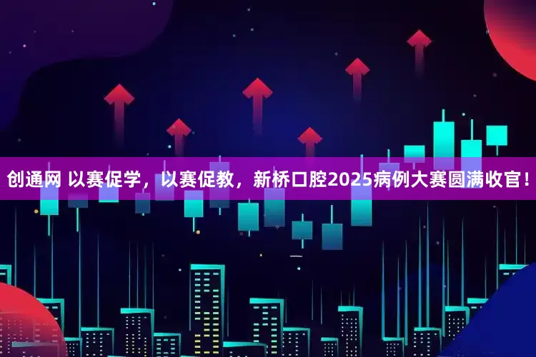 创通网 以赛促学，以赛促教，新桥口腔2025病例大赛圆满收官！