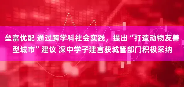 垒富优配 通过跨学科社会实践,提出“打造动物友善型城市”建议 深中学子建言获城管部门积极采纳