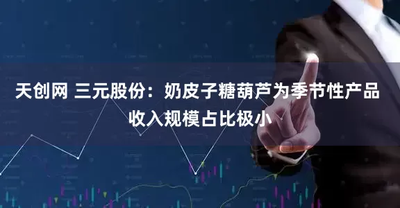 天创网 三元股份：奶皮子糖葫芦为季节性产品 收入规模占比极小
