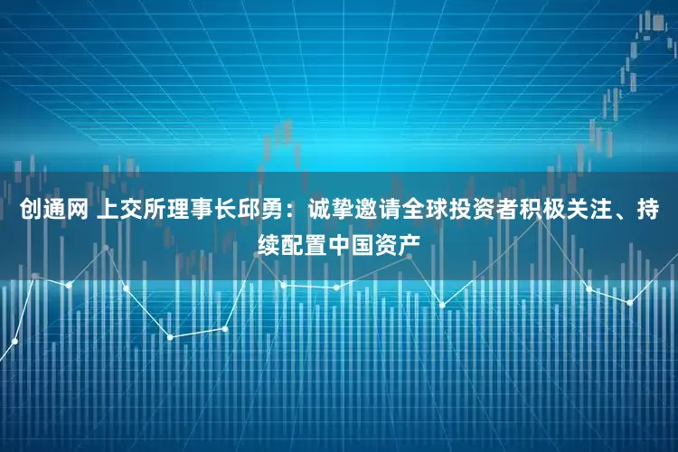 创通网 上交所理事长邱勇：诚挚邀请全球投资者积极关注、持续配置中国资产