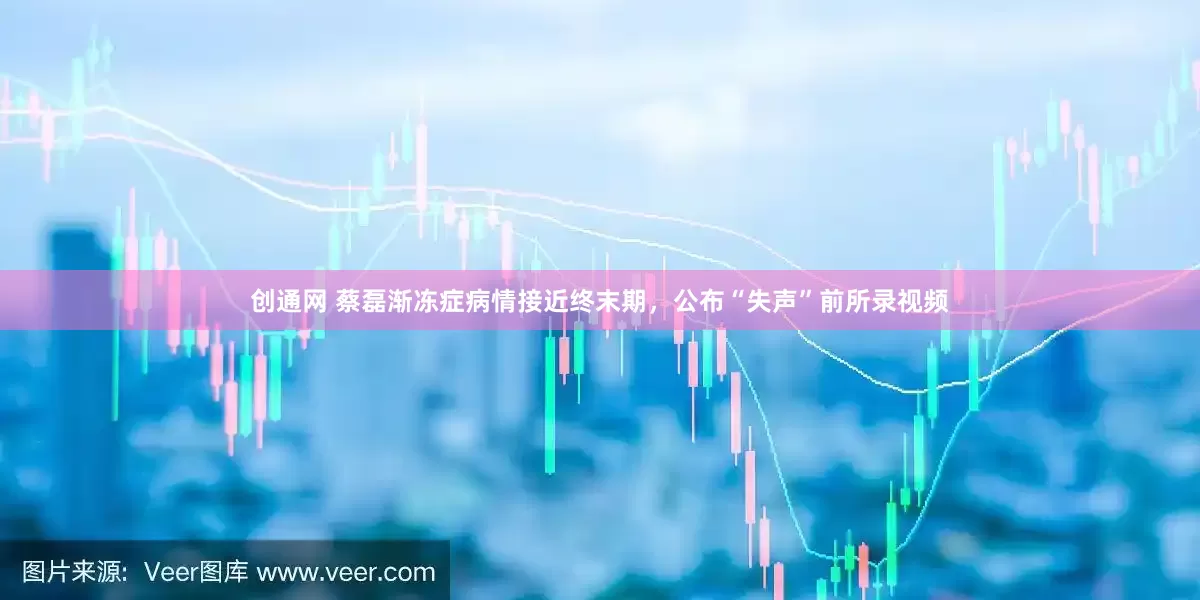 创通网 蔡磊渐冻症病情接近终末期，公布“失声”前所录视频