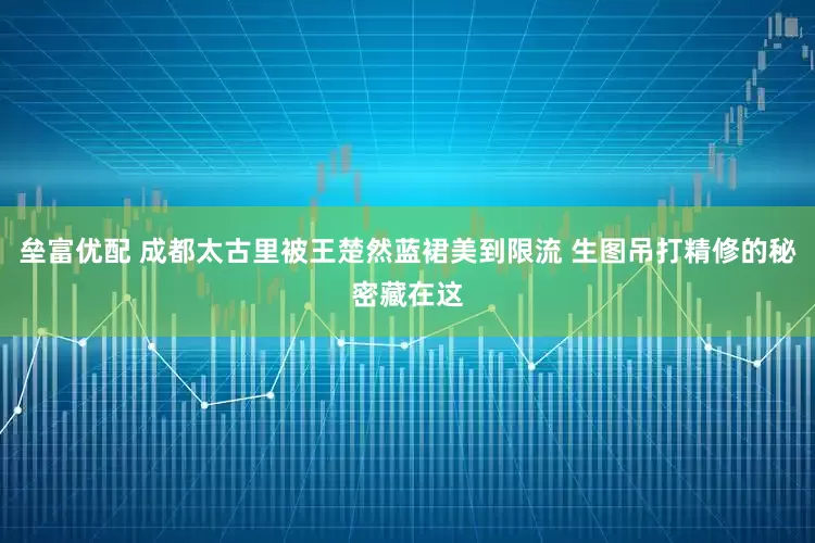 垒富优配 成都太古里被王楚然蓝裙美到限流 生图吊打精修的秘密藏在这