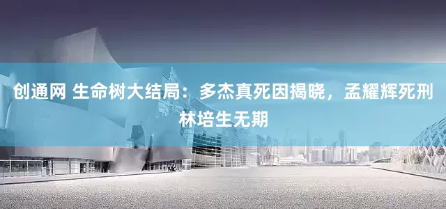 创通网 生命树大结局：多杰真死因揭晓，孟耀辉死刑林培生无期