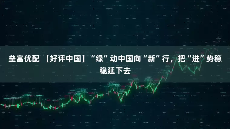 垒富优配 【好评中国】“绿”动中国向“新”行，把“进”势稳稳延下去