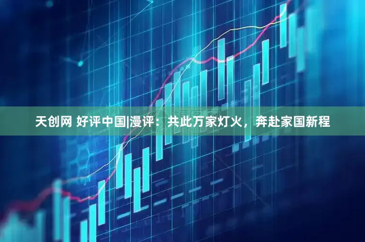 天创网 好评中国|漫评：共此万家灯火，奔赴家国新程