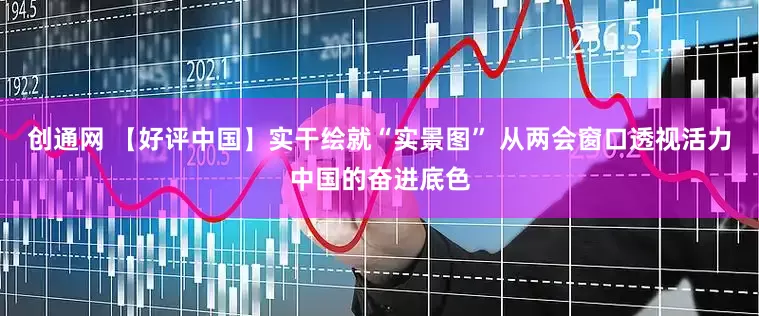 创通网 【好评中国】实干绘就“实景图” 从两会窗口透视活力中国的奋进底色