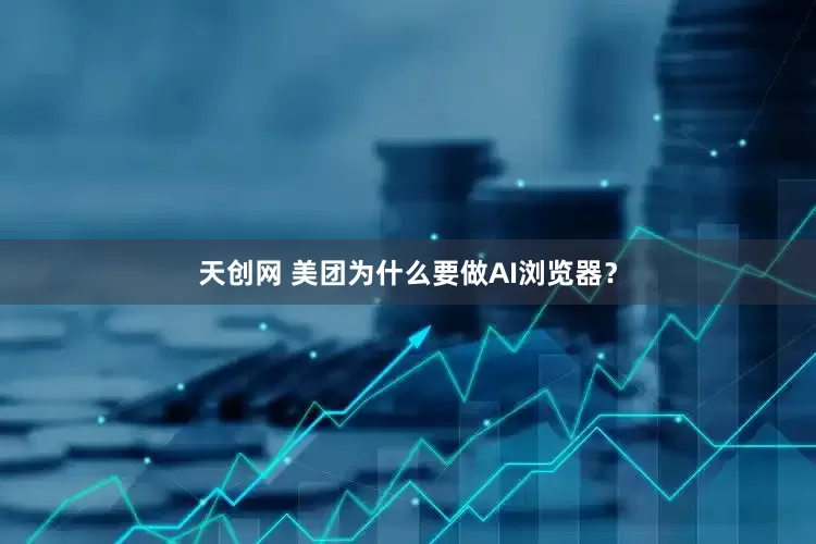 天创网 美团为什么要做AI浏览器？