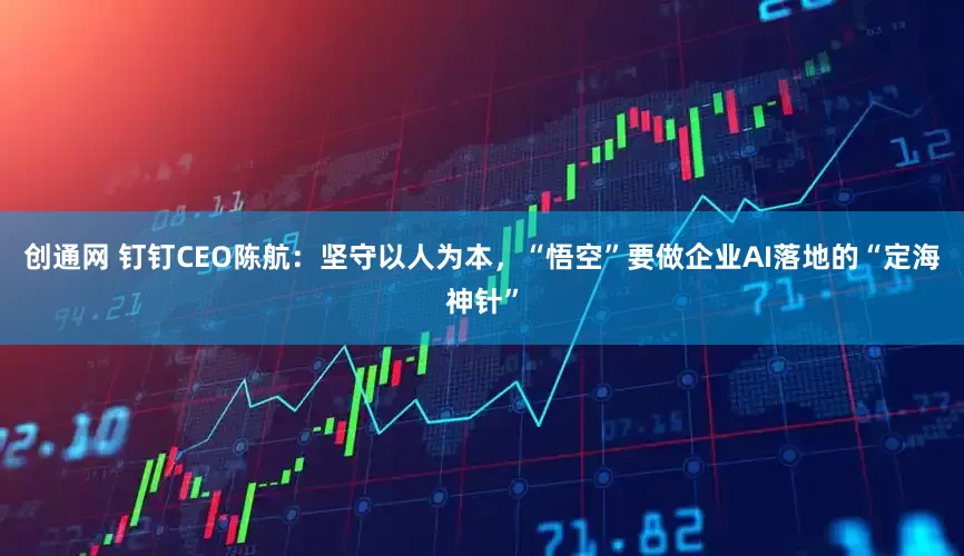 创通网 钉钉CEO陈航：坚守以人为本，“悟空”要做企业AI落地的“定海神针”