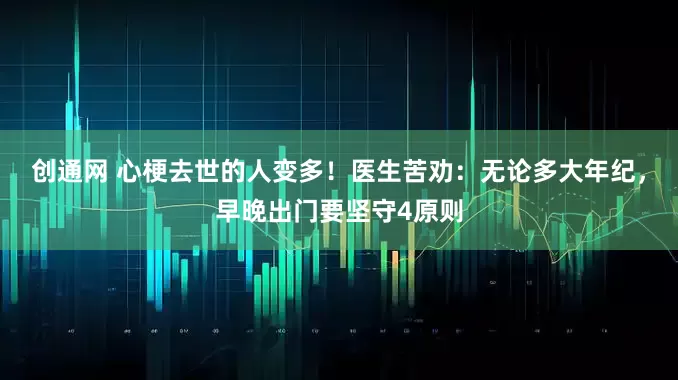 创通网 心梗去世的人变多！医生苦劝：无论多大年纪，早晚出门要坚守4原则