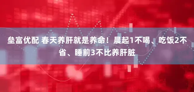 垒富优配 春天养肝就是养命！晨起1不喝、吃饭2不省、睡前3不比养肝脏