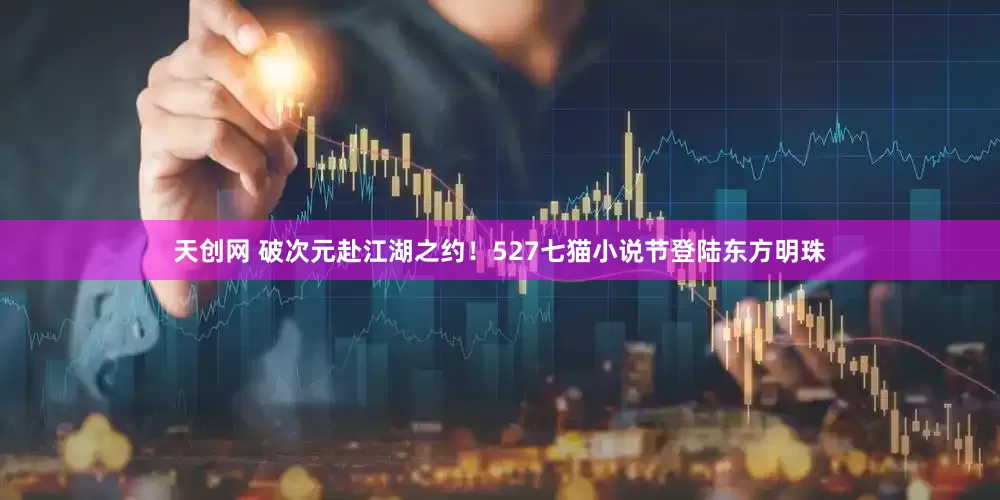 天创网 破次元赴江湖之约!527七猫小说节登陆东方明珠