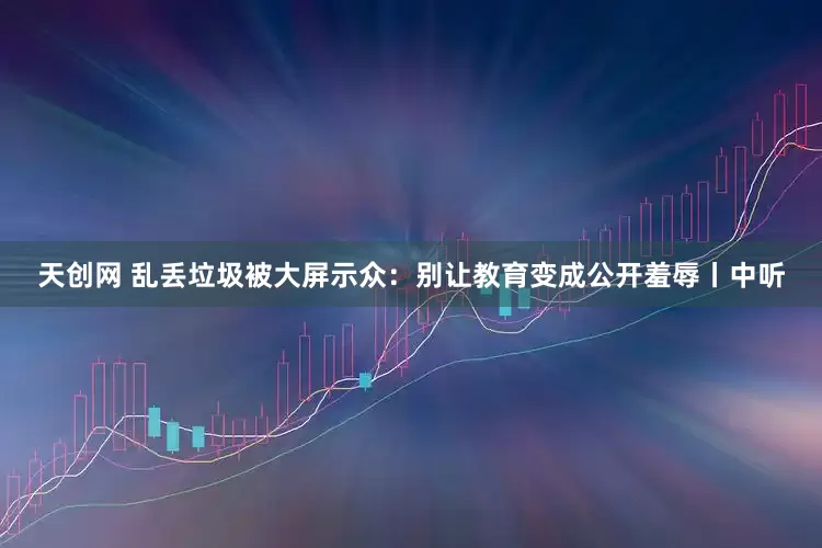 天创网 乱丢垃圾被大屏示众：别让教育变成公开羞辱丨中听