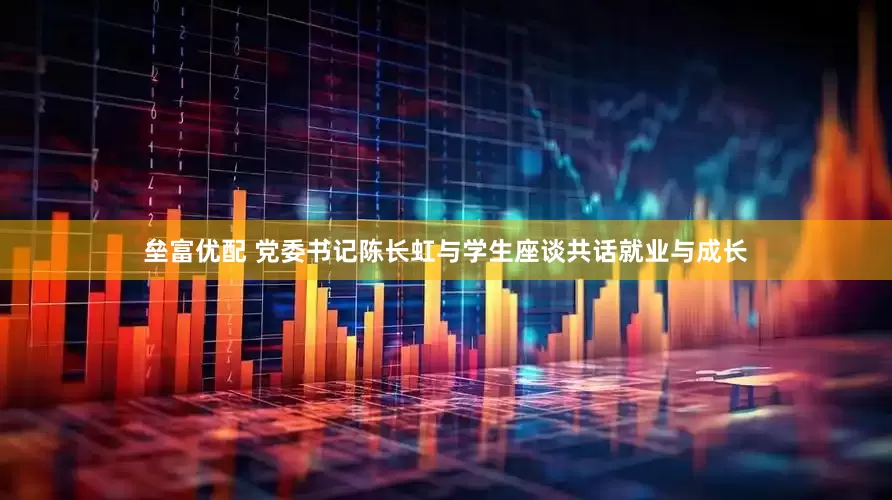 垒富优配 党委书记陈长虹与学生座谈共话就业与成长