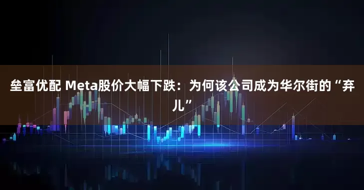 垒富优配 Meta股价大幅下跌:为何该公司成为华尔街的“弃儿”