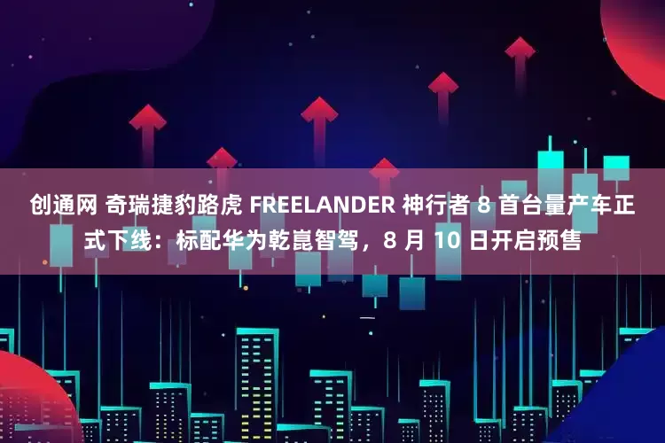 创通网 奇瑞捷豹路虎 FREELANDER 神行者 8 首台量产车正式下线：标配华为乾崑智驾，8 月 10 日开启预售